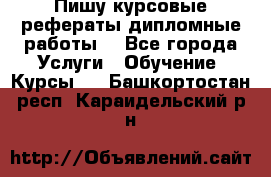 Пишу курсовые рефераты дипломные работы  - Все города Услуги » Обучение. Курсы   . Башкортостан респ.,Караидельский р-н